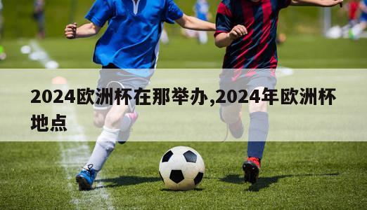 2024欧洲杯在那举办,2024年欧洲杯地点