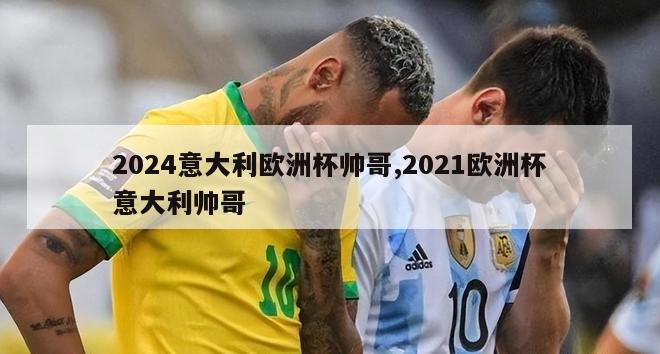 2024意大利欧洲杯帅哥,2021欧洲杯意大利帅哥