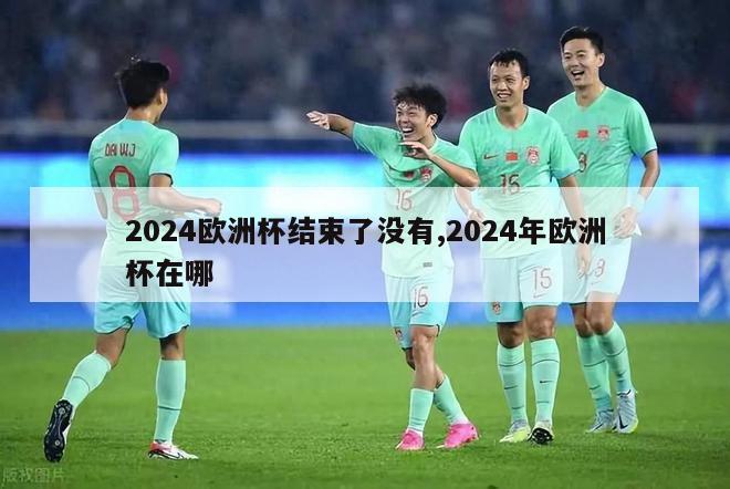 2024欧洲杯结束了没有,2024年欧洲杯在哪