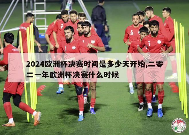 2024欧洲杯决赛时间是多少天开始,二零二一年欧洲杯决赛什么时候